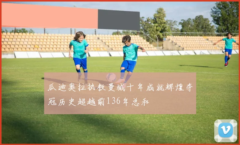 瓜迪奥拉执教曼城十年成就辉煌夺冠历史超越前136年总和