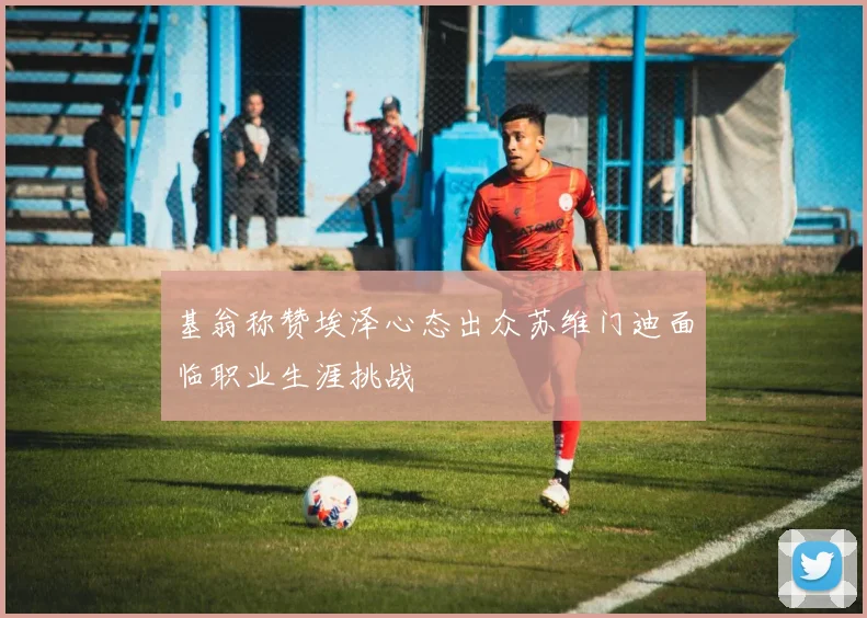 基翁称赞埃泽心态出众苏维门迪面临职业生涯挑战