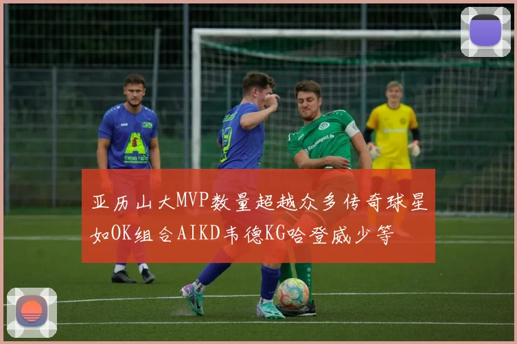 亚历山大MVP数量超越众多传奇球星如OK组合AIKD韦德KG哈登威少等
