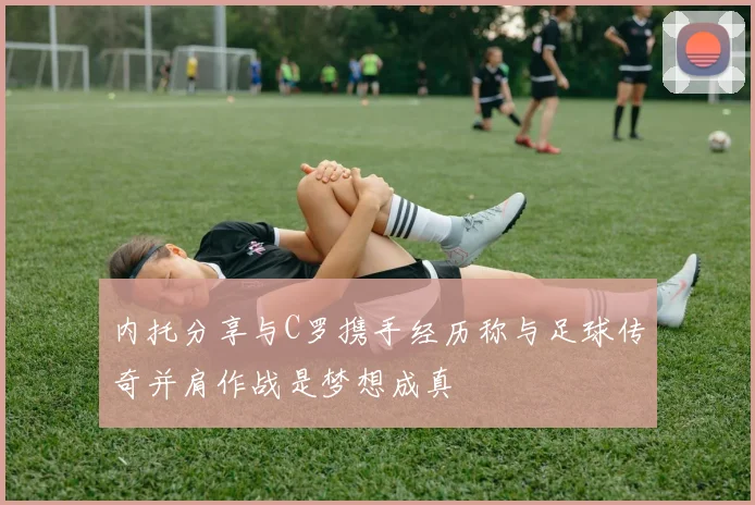 内托分享与C罗携手经历称与足球传奇并肩作战是梦想成真