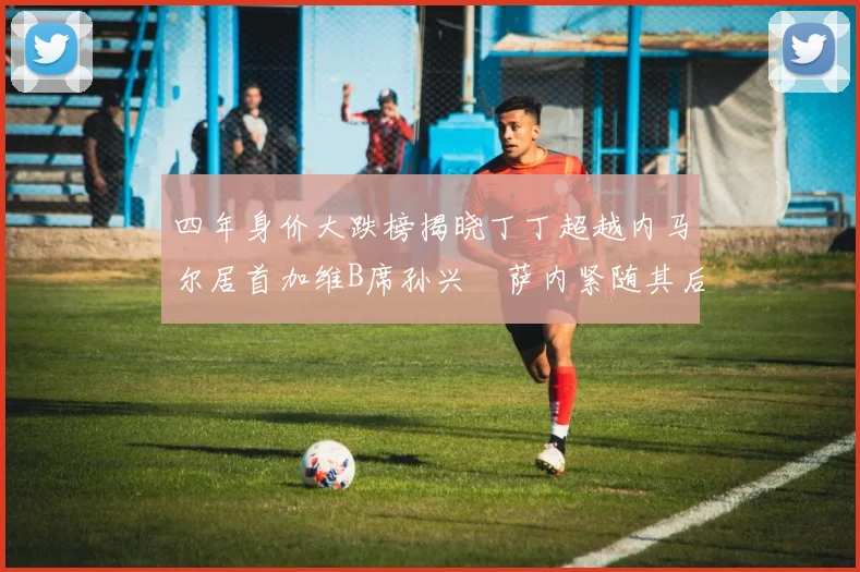四年身价大跌榜揭晓丁丁超越内马尔居首加维B席孙兴慜萨内紧随其后