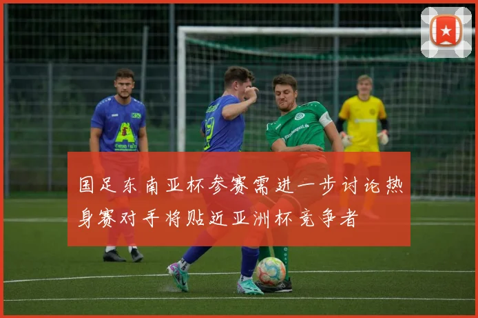 国足东南亚杯参赛需进一步讨论热身赛对手将贴近亚洲杯竞争者