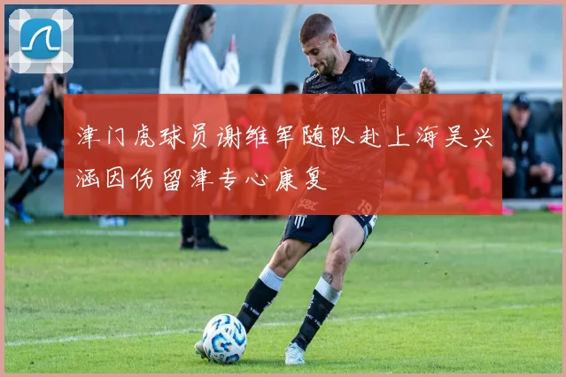 津门虎球员谢维军随队赴上海吴兴涵因伤留津专心康复