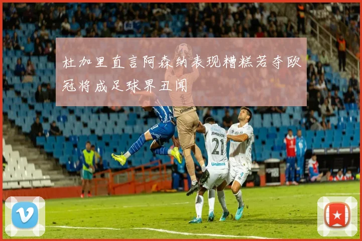 杜加里直言阿森纳表现糟糕若夺欧冠将成足球界丑闻