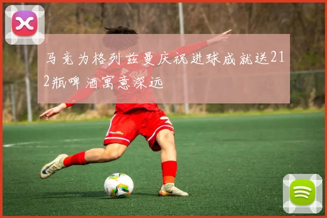 马竞为格列兹曼庆祝进球成就送212瓶啤酒寓意深远