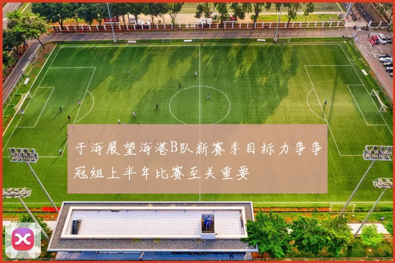 于海展望海港B队新赛季目标力争争冠组上半年比赛至关重要