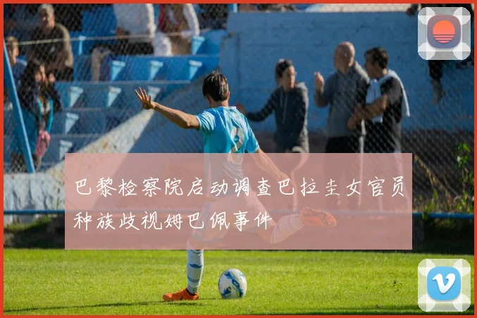巴黎检察院启动调查巴拉圭女官员种族歧视姆巴佩事件