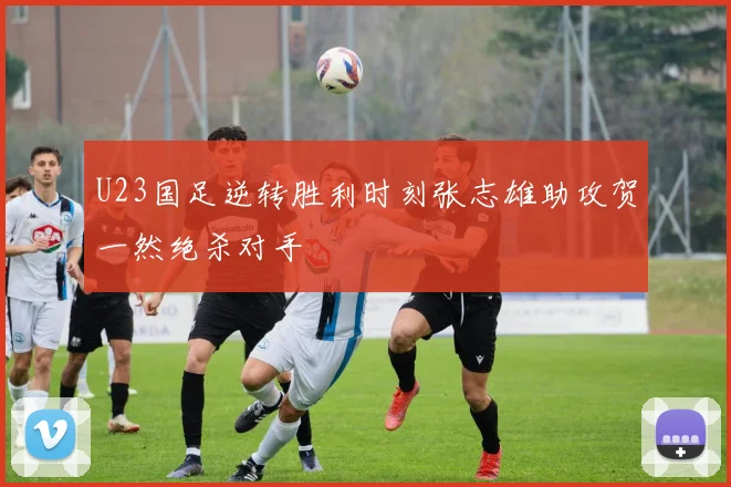U23国足逆转胜利时刻张志雄助攻贺一然绝杀对手