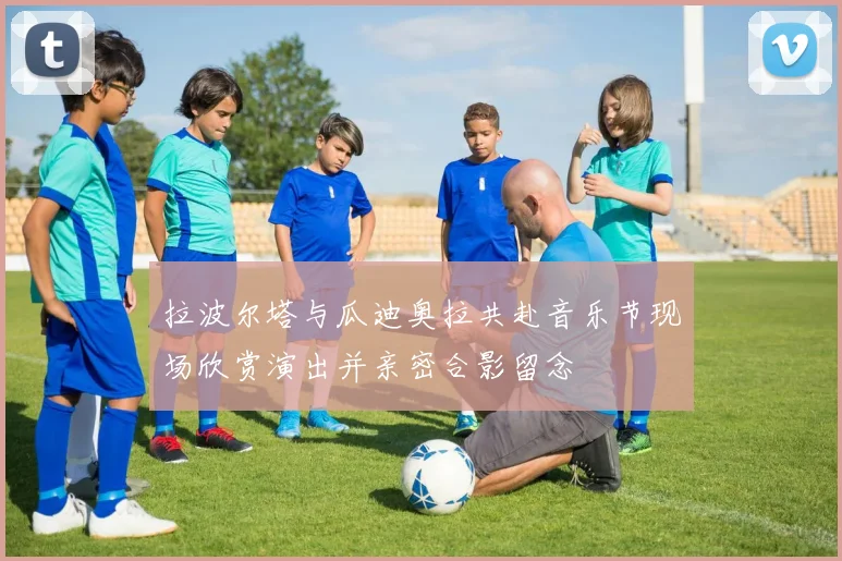 拉波尔塔与瓜迪奥拉共赴音乐节现场欣赏演出并亲密合影留念