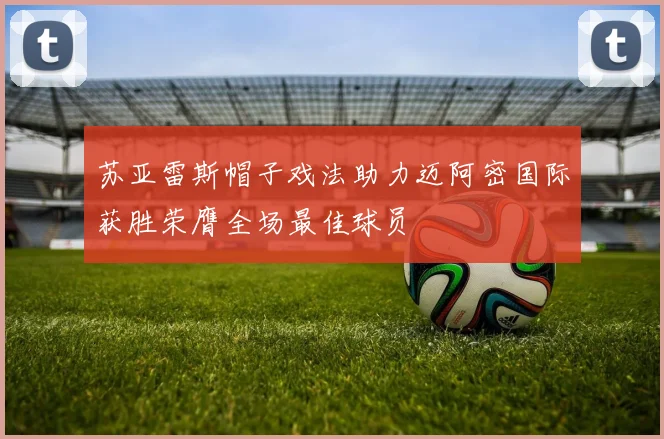 苏亚雷斯帽子戏法助力迈阿密国际获胜荣膺全场最佳球员
