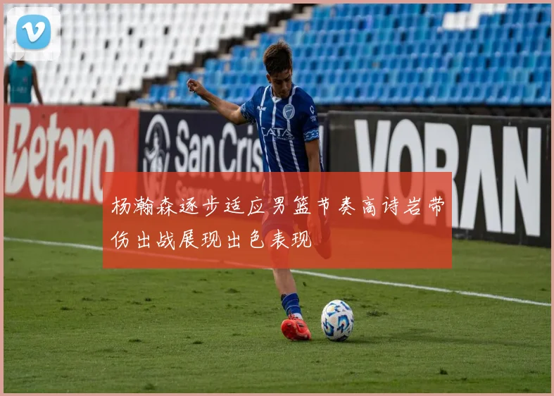 杨瀚森逐步适应男篮节奏高诗岩带伤出战展现出色表现