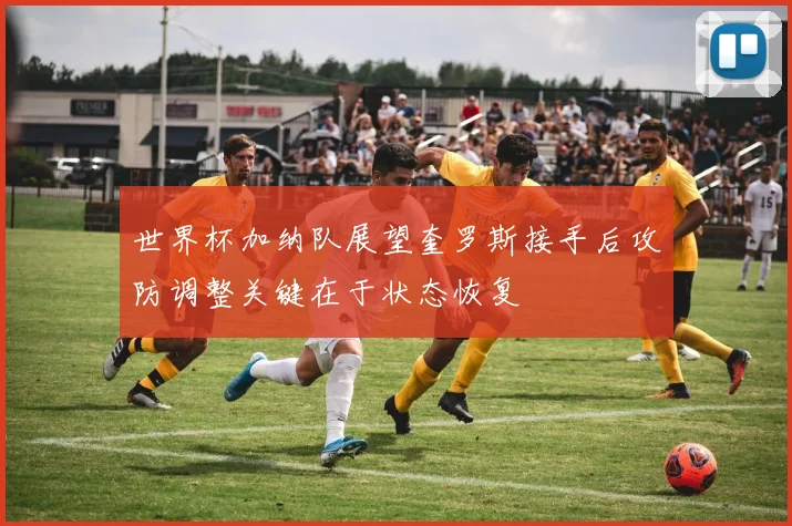 世界杯加纳队展望奎罗斯接手后攻防调整关键在于状态恢复