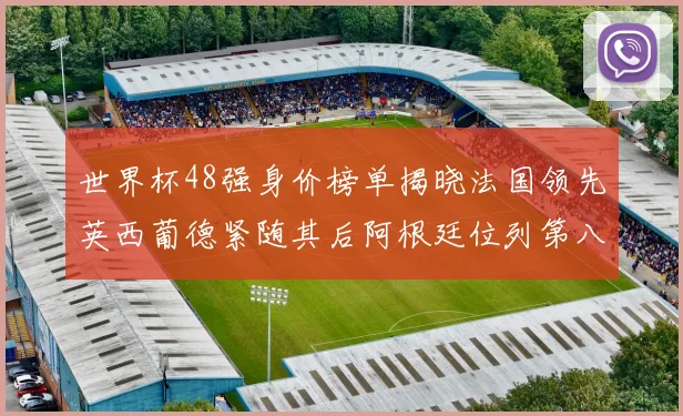 世界杯48强身价榜单揭晓法国领先英西葡德紧随其后阿根廷位列第八