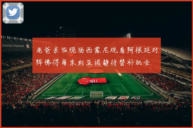 老爸亲临现场西蒙尼观看阿根廷对阵佛得角朱利亚诺静待替补机会