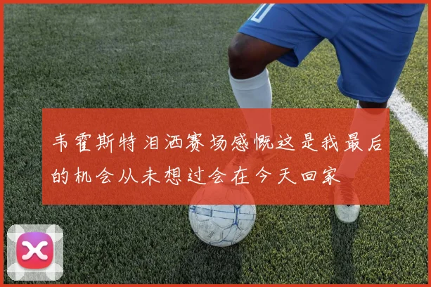 韦霍斯特泪洒赛场感慨这是我最后的机会从未想过会在今天回家