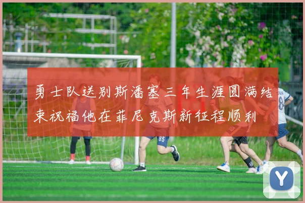 勇士队送别斯潘塞三年生涯圆满结束祝福他在菲尼克斯新征程顺利