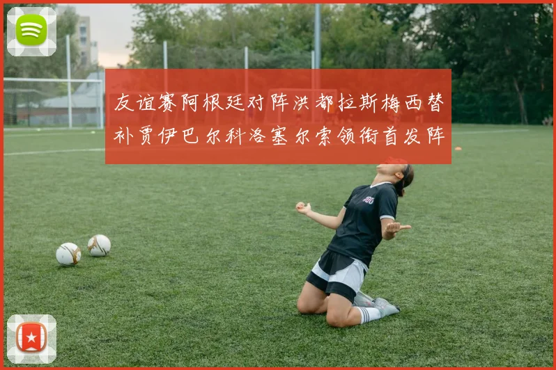 友谊赛阿根廷对阵洪都拉斯梅西替补贾伊巴尔科洛塞尔索领衔首发阵容