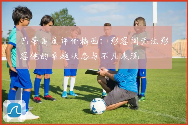 巴蒂高度评价梅西：形容词无法形容他的卓越状态与不凡表现
