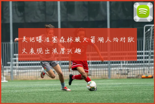 美记曝活塞森林狼火箭湖人均对欧文表现出浓厚兴趣