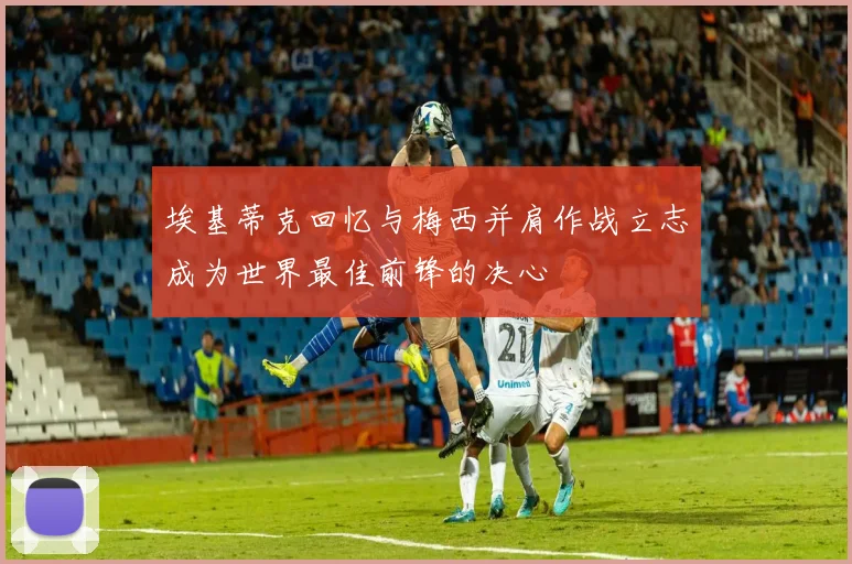 埃基蒂克回忆与梅西并肩作战立志成为世界最佳前锋的决心