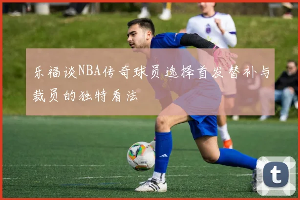 乐福谈NBA传奇球员选择首发替补与裁员的独特看法