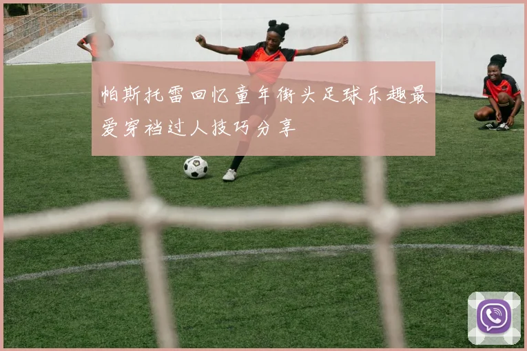 帕斯托雷回忆童年街头足球乐趣最爱穿裆过人技巧分享