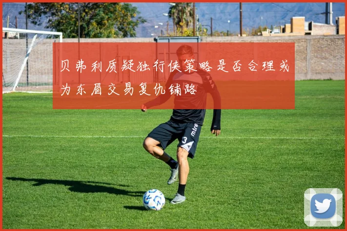 贝弗利质疑独行侠策略是否合理或为东眉交易复仇铺路