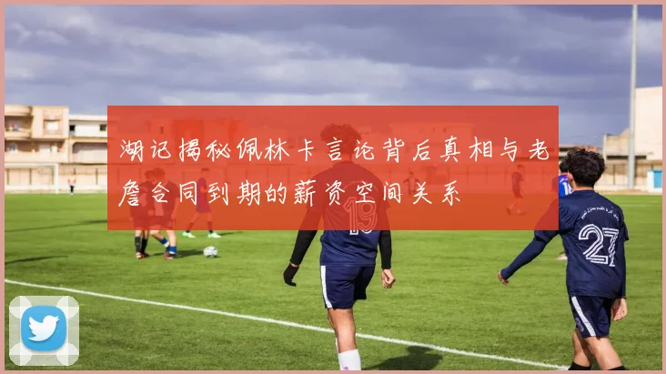 湖记揭秘佩林卡言论背后真相与老詹合同到期的薪资空间关系