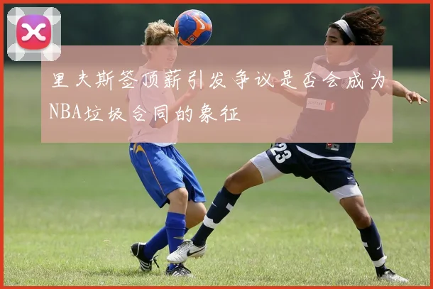 里夫斯签顶薪引发争议是否会成为NBA垃圾合同的象征