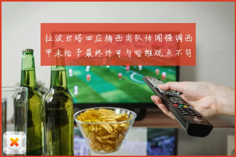 拉波尔塔回应梅西离队传闻强调西甲未给予最终许可与哈维观点不符