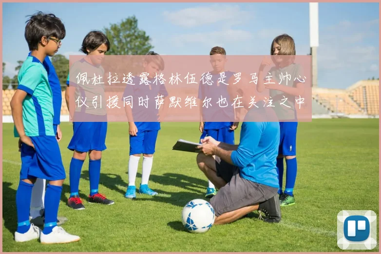 佩杜拉透露格林伍德是罗马主帅心仪引援同时萨默维尔也在关注之中