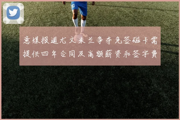 意媒报道尤文米兰争夺免签磁卡需提供四年合同及高额薪资和签字费